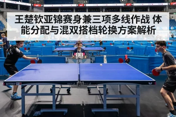 王楚钦亚锦赛身兼三项多线作战 体能分配与混双搭档轮换方案解析 - ayx
